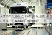 解放牌汽車是哪個汽車制造廠制造的-解放牌汽車是哪個汽車制造廠制造的呢