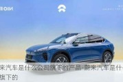 蔚來汽車是什么公司旗下的產(chǎn)品-蔚來汽車是什么公司旗下的