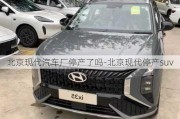 北京現(xiàn)代汽車廠停產(chǎn)了嗎-北京現(xiàn)代停產(chǎn)suv