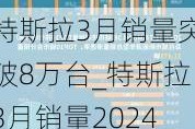 特斯拉3月銷量突破8萬(wàn)臺(tái)_特斯拉3月銷量2024