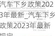 汽車(chē)下鄉(xiāng)政策2023年最新_汽車(chē)下鄉(xiāng)政策2023年最新規(guī)定