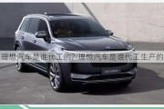 理想汽車是誰代工的?-理想汽車是誰代工生產(chǎn)的