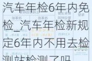 汽車年檢6年內(nèi)免檢_汽車年檢新規(guī)定6年內(nèi)不用去檢測(cè)站檢測(cè)了嗎