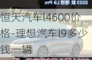 恒天汽車l4600價格-理想汽車l9多少錢一輛