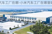 小米汽車工廠在哪-小米汽車工廠在哪里哪個省