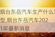 煙臺(tái)東岳汽車生產(chǎn)什么車型,煙臺(tái)東岳汽車2021年最新消息