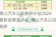 佛山汽車以舊換新補貼2024最新政策是什么_佛山汽車以舊換新