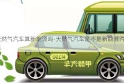 天然氣汽車算新能源嗎-天然氣汽車是不是新能源汽車