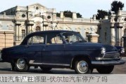 伏爾加汽車廠在哪里-伏爾加汽車停產(chǎn)了嗎