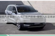 理想汽車(chē)是哪個(gè)汽車(chē)廠生產(chǎn)的車(chē)-理想汽車(chē)是哪家公司生產(chǎn)