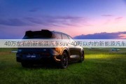 40萬左右的新能源汽車suv-40萬以內(nèi)的新能源汽車