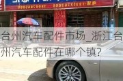 臺(tái)州汽車配件市場(chǎng)_浙江臺(tái)州汽車配件在哪個(gè)鎮(zhèn)?