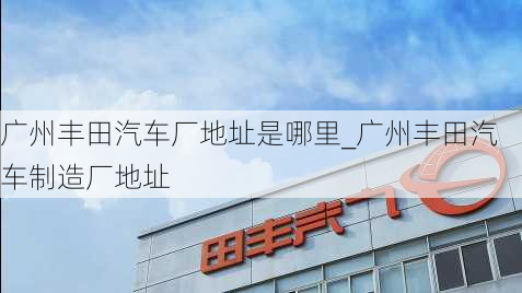 廣州豐田汽車廠地址是哪里_廣州豐田汽車制造廠地址