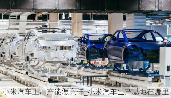 小米汽車工廠產(chǎn)能怎么樣_小米汽車生產(chǎn)基地在哪里