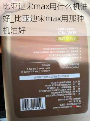 比亞迪宋max用什么機(jī)油好_比亞迪宋max用那種機(jī)油好