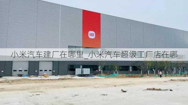 小米汽車建廠在哪里_小米汽車超級(jí)工廠店在哪