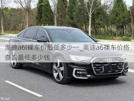 奧迪a6l裸車價(jià)最低多少一_奧迪a6裸車價(jià)格查詢最低多少錢