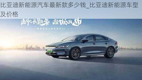 比亞迪新能源汽車最新款多少錢_比亞迪新能源車型及價格