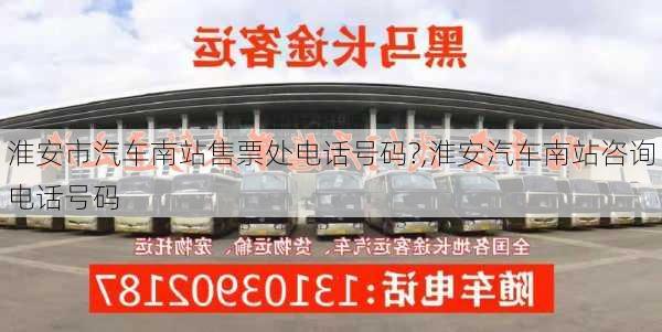 淮安市汽車南站售票處電話號碼?,淮安汽車南站咨詢電話號碼