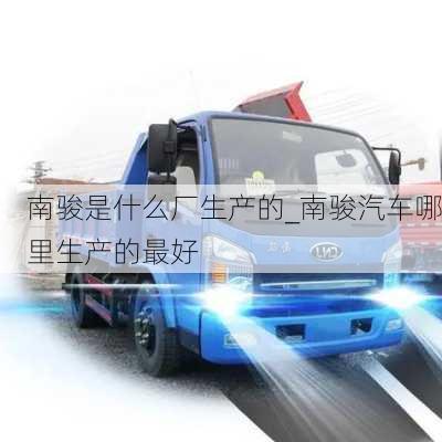 南駿是什么廠生產(chǎn)的_南駿汽車(chē)哪里生產(chǎn)的最好