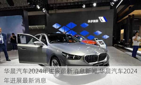 華晨汽車2024年進展最新消息新聞,華晨汽車2024年進展最新消息