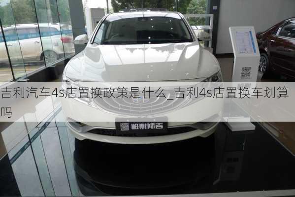 吉利汽車4s店置換政策是什么_吉利4s店置換車劃算嗎