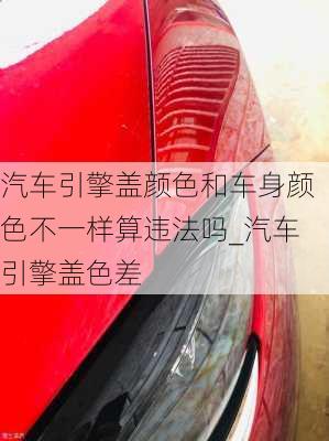 汽車引擎蓋顏色和車身顏色不一樣算違法嗎_汽車引擎蓋色差