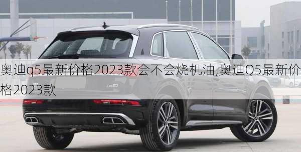 奧迪q5最新價格2023款會不會燒機油,奧迪Q5最新價格2023款