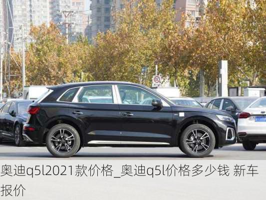 奧迪q5l2021款價(jià)格_奧迪q5l價(jià)格多少錢 新車報(bào)價(jià)