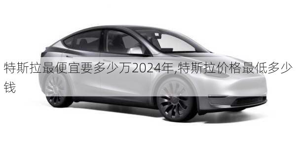 特斯拉最便宜要多少萬2024年,特斯拉價格最低多少錢