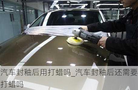 汽車封釉后用打蠟嗎_汽車封釉后還需要打蠟嗎