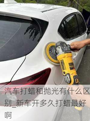 汽車打蠟和拋光有什么區(qū)別_新車開多久打蠟最好啊