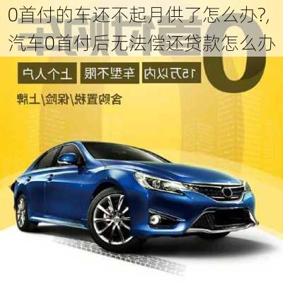 0首付的車還不起月供了怎么辦?,汽車0首付后無法償還貸款怎么辦