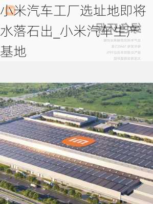 小米汽車工廠選址地即將水落石出_小米汽車生產(chǎn)基地