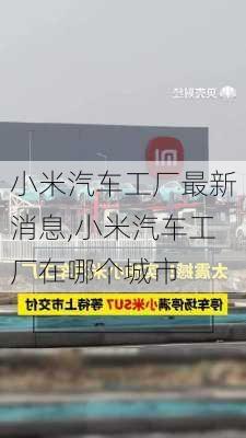 小米汽車工廠最新消息,小米汽車工廠在哪個(gè)城市