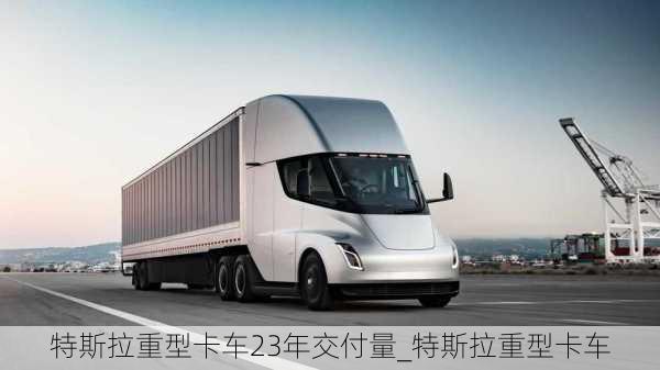 特斯拉重型卡車(chē)23年交付量_特斯拉重型卡車(chē)