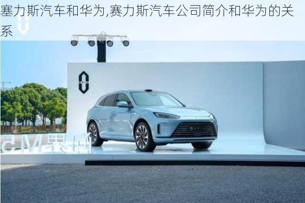 塞力斯汽車和華為,賽力斯汽車公司簡介和華為的關(guān)系