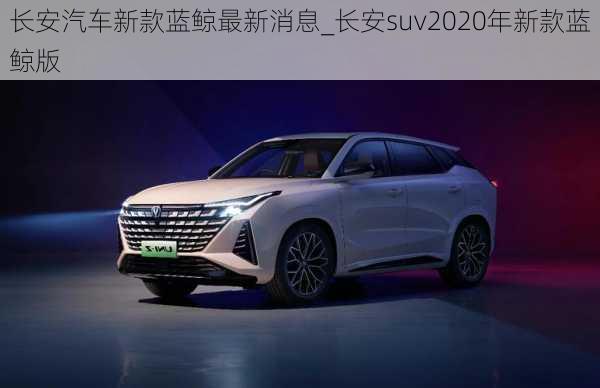 長安汽車新款藍鯨最新消息_長安suv2020年新款藍鯨版