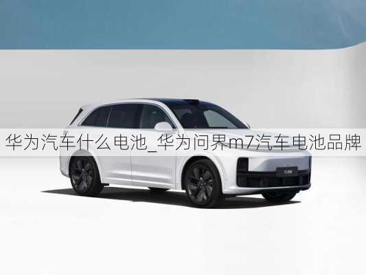 華為汽車什么電池_華為問界m7汽車電池品牌