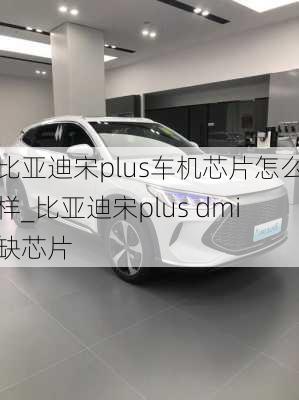 比亞迪宋plus車機(jī)芯片怎么樣_比亞迪宋plus dmi缺芯片