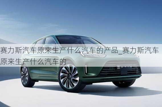 賽力斯汽車(chē)原來(lái)生產(chǎn)什么汽車(chē)的產(chǎn)品_賽力斯汽車(chē)原來(lái)生產(chǎn)什么汽車(chē)的