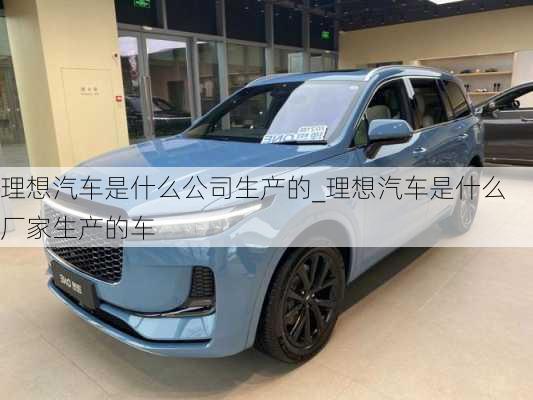 理想汽車是什么公司生產(chǎn)的_理想汽車是什么廠家生產(chǎn)的車