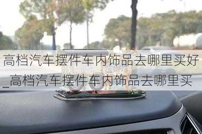 高檔汽車擺件車內(nèi)飾品去哪里買好_高檔汽車擺件車內(nèi)飾品去哪里買