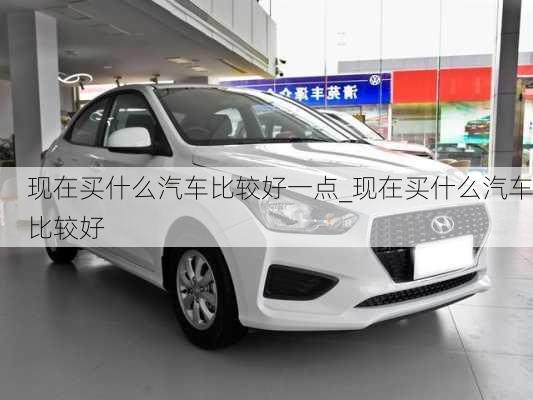 現(xiàn)在買什么汽車比較好一點(diǎn)_現(xiàn)在買什么汽車比較好