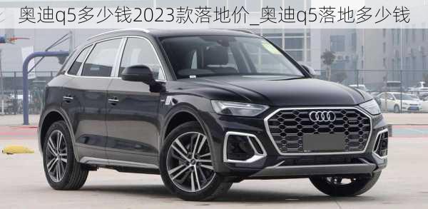 奧迪q5多少錢2023款落地價_奧迪q5落地多少錢