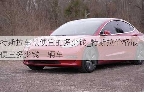 特斯拉車最便宜的多少錢_特斯拉價(jià)格最便宜多少錢一輛車