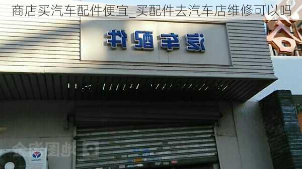 商店買汽車配件便宜_買配件去汽車店維修可以嗎