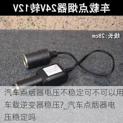 汽車點煙器電壓不穩(wěn)定可不可以用車載逆變器穩(wěn)壓?_汽車點煙器電壓穩(wěn)定嗎