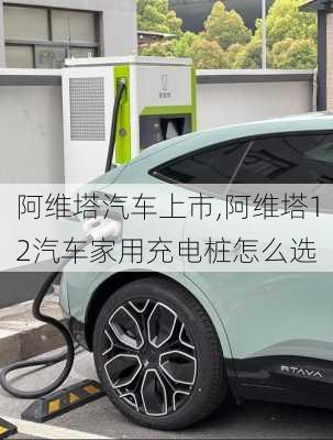 阿維塔汽車上市,阿維塔12汽車家用充電樁怎么選