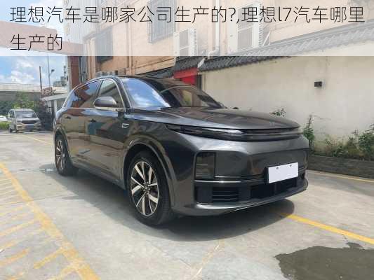 理想汽車是哪家公司生產(chǎn)的?,理想l7汽車哪里生產(chǎn)的